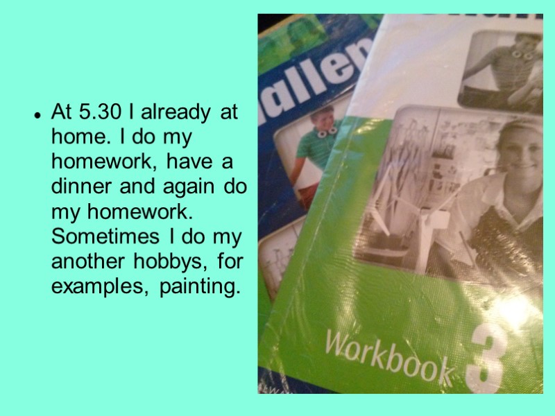 At 5.30 I already at home. I do my homework, have a dinner and